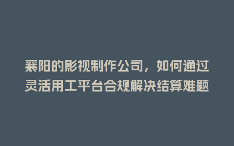 襄阳的影视制作公司,如何通过灵活用工平台合规解决结算难题?插图 襄阳的影视制作公司,如何通过灵活用工平台合规解决结算难题?插图
