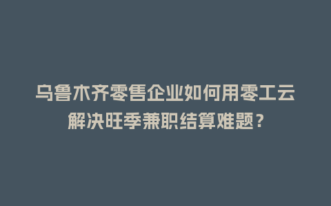 乌鲁木齐零售企业如何用零工云解决旺季兼职结算难题？