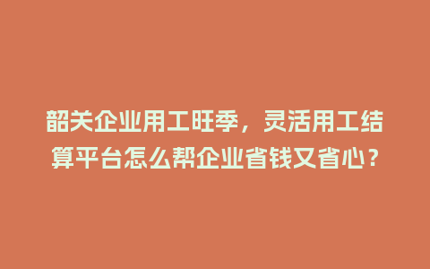 韶关企业用工旺季，灵活用工结算平台怎么帮企业省钱又省心？