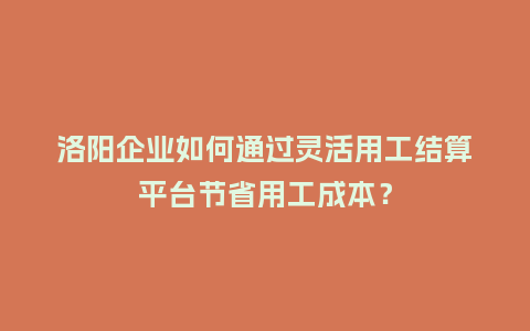 洛阳企业如何通过灵活用工结算平台节省用工成本？