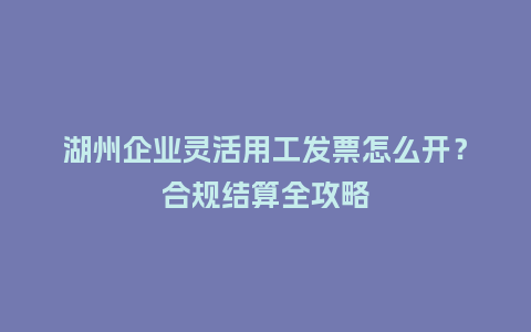 湖州企业灵活用工发票怎么开？合规结算全攻略