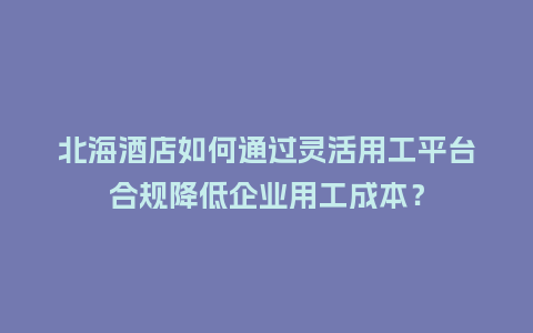 北海酒店如何通过灵活用工平台合规降低企业用工成本?插图 北海酒店如何通过灵活用工平台合规降低企业用工成本?插图