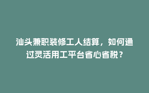 汕头兼职装修工人结算，如何通过灵活用工平台省心省税？