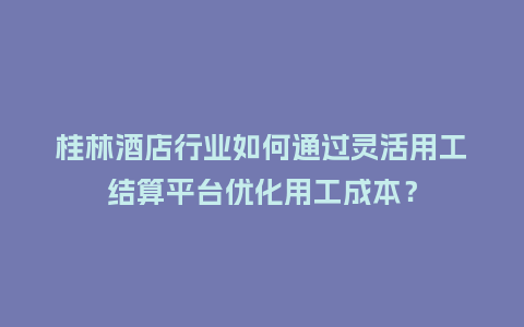 桂林酒店行业如何通过灵活用工结算平台优化用工成本？