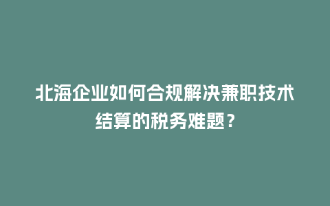 北海企业如何合规解决兼职技术结算的税务难题？