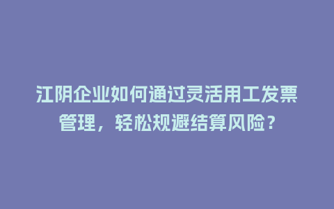 江阴企业如何通过灵活用工发票管理，轻松规避结算风险？