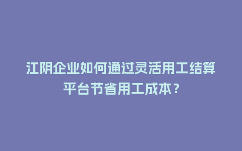 江阴企业如何通过灵活用工结算平台节省用工成本？