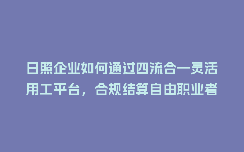日照企业如何通过四流合一灵活用工平台，合规结算自由职业者报酬？