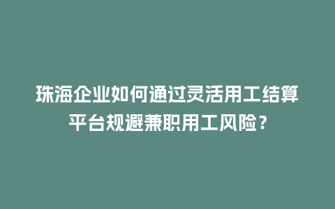 珠海企业如何通过灵活用工结算平台规避兼职用工风险？