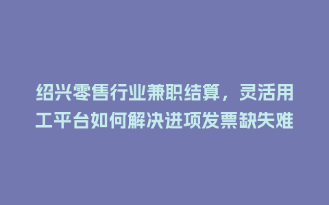 绍兴零售行业兼职结算，灵活用工平台如何解决进项发票缺失难题？