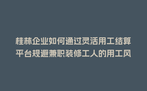桂林企业如何通过灵活用工结算平台规避兼职装修工人的用工风险？