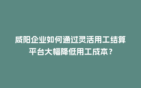 咸阳企业如何通过灵活用工结算平台大幅降低用工成本？
