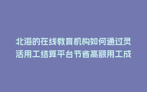 北海的在线教育机构如何通过灵活用工结算平台节省高额用工成本？