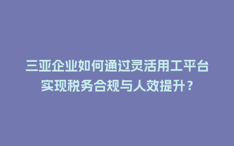 三亚企业如何通过灵活用工平台实现税务合规与人效提升？