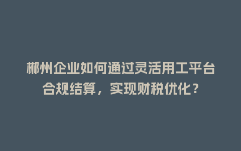 郴州企业如何通过灵活用工平台合规结算，实现财税优化？
