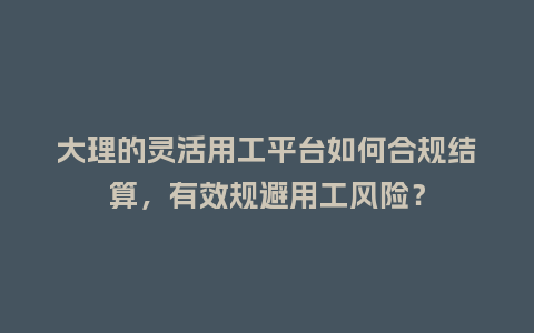 大理的灵活用工平台如何合规结算，有效规避用工风险？
