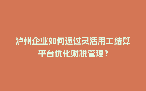 泸州企业如何通过灵活用工结算平台优化财税管理？