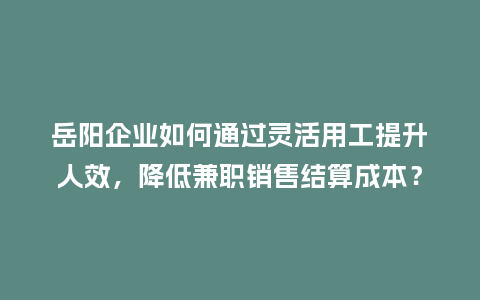 岳阳企业如何通过灵活用工提升人效，降低兼职销售结算成本？