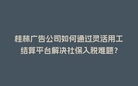 桂林广告公司如何通过灵活用工结算平台解决社保入税难题？