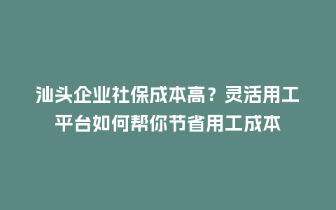 汕头企业社保成本高？灵活用工平台如何帮你节省用工成本