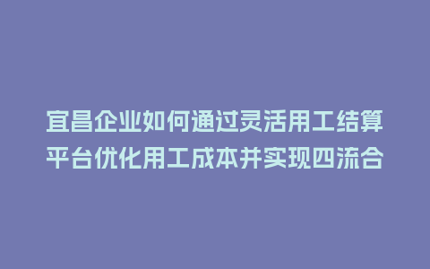 宜昌企业如何通过灵活用工结算平台优化用工成本并实现四流合一？
