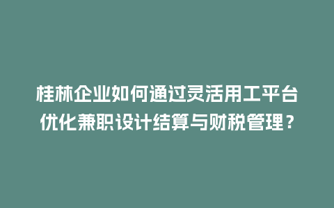 桂林企业如何通过灵活用工平台优化兼职设计结算与财税管理？