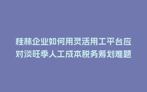 桂林企业如何用灵活用工平台应对淡旺季人工成本税务筹划难题？