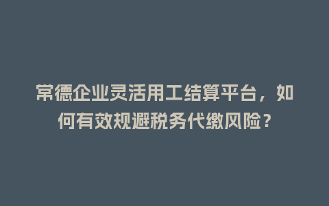 常德企业灵活用工结算平台，如何有效规避税务代缴风险？