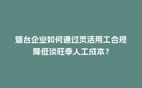 烟台企业如何通过灵活用工合规降低淡旺季人工成本？