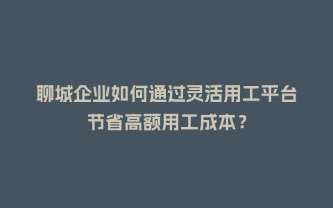 聊城企业如何通过灵活用工平台节省高额用工成本？