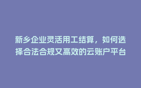 新乡企业灵活用工结算，如何选择合法合规又高效的云账户平台？