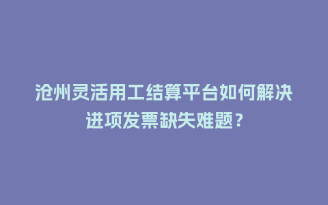 沧州灵活用工结算平台如何解决进项发票缺失难题？