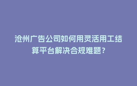沧州广告公司如何用灵活用工结算平台解决合规难题？