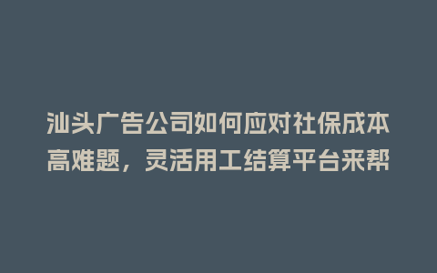 汕头广告公司如何应对社保成本高难题，灵活用工结算平台来帮忙？