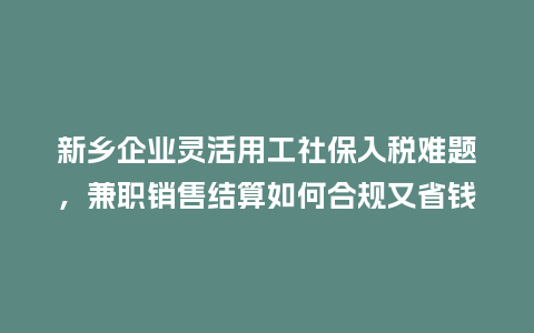 新乡企业灵活用工社保入税难题，兼职销售结算如何合规又省钱？