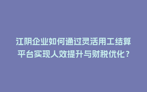 江阴企业如何通过灵活用工结算平台实现人效提升与财税优化？