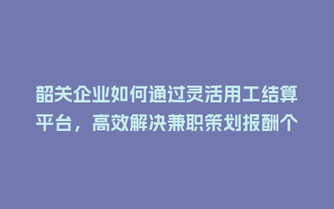 韶关企业如何通过灵活用工结算平台，高效解决兼职策划报酬个税难题？