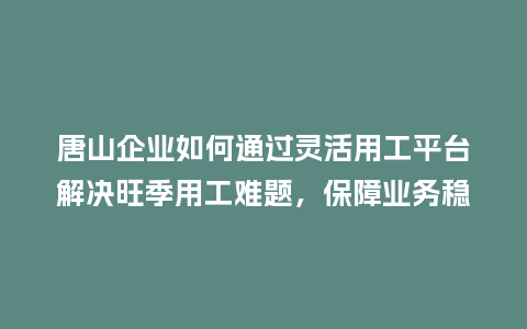 唐山企业如何通过灵活用工平台解决旺季用工难题，保障业务稳定？