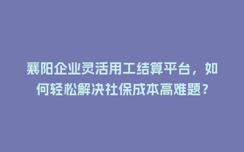 襄阳企业灵活用工结算平台，如何轻松解决社保成本高难题？