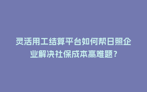灵活用工结算平台如何帮日照企业解决社保成本高难题？