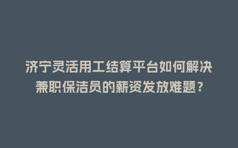 济宁灵活用工结算平台如何解决兼职保洁员的薪资发放难题？