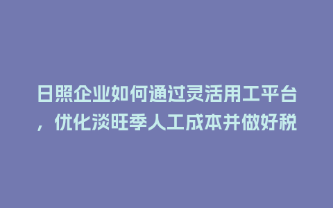 日照企业如何通过灵活用工平台，优化淡旺季人工成本并做好税务筹划？
