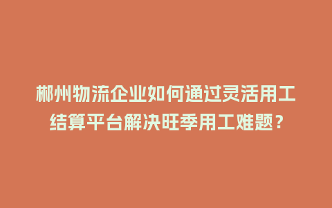郴州物流企业如何通过灵活用工结算平台解决旺季用工难题？