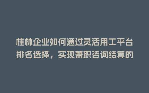 桂林企业如何通过灵活用工平台排名选择，实现兼职咨询结算的税务合规？