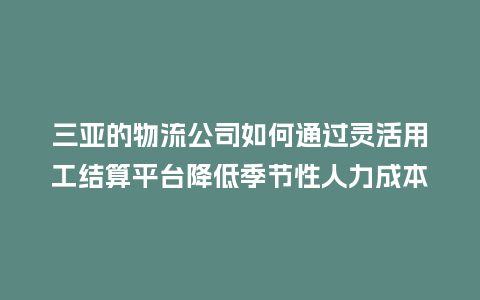 三亚的物流公司如何通过灵活用工结算平台降低季节性人力成本？