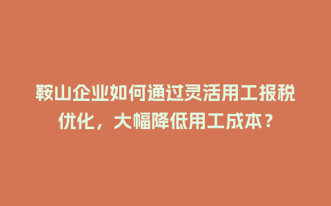 鞍山企业如何通过灵活用工报税优化，大幅降低用工成本？