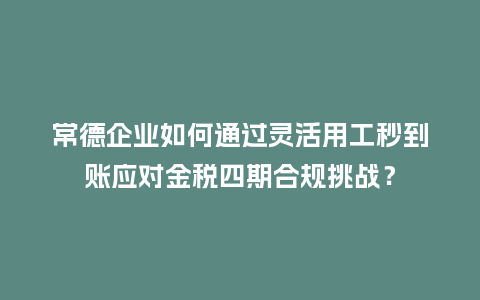 常德企业如何通过灵活用工秒到账应对金税四期合规挑战？