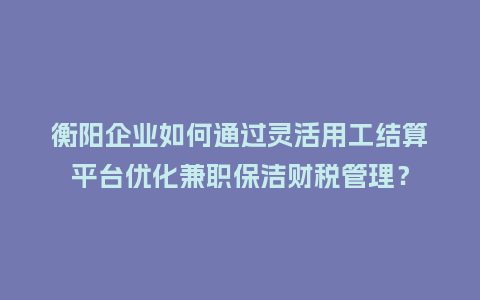 衡阳企业如何通过灵活用工结算平台优化兼职保洁财税管理？