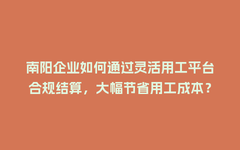 南阳企业如何通过灵活用工平台合规结算，大幅节省用工成本？