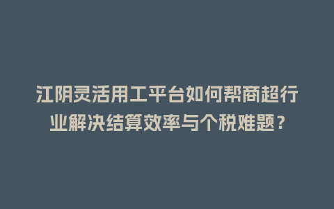 江阴灵活用工平台如何帮商超行业解决结算效率与个税难题？